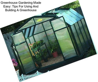 Greenhouse Gardening Made Easy: Tips For Using And Building A Greenhouse